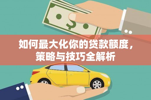 峡江如何最大化你的贷款额度，策略与技巧全解析