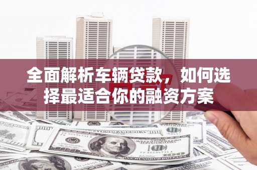峡江全面解析车辆贷款，如何选择最适合你的融资方案